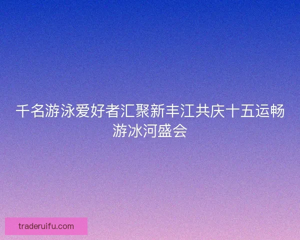 千名游泳爱好者汇聚新丰江共庆十五运畅游冰河盛会
