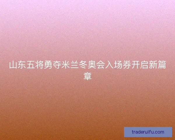 山东五将勇夺米兰冬奥会入场券开启新篇章