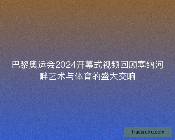 巴黎奥运会2024开幕式视频回顾塞纳河畔艺术与体育的盛大交响